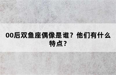 00后双鱼座偶像是谁？他们有什么特点？