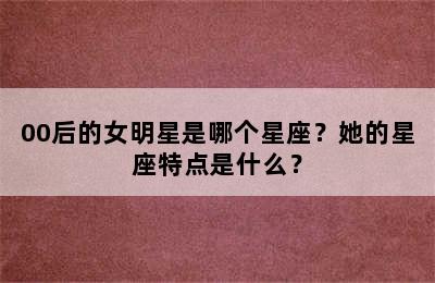 00后的女明星是哪个星座？她的星座特点是什么？