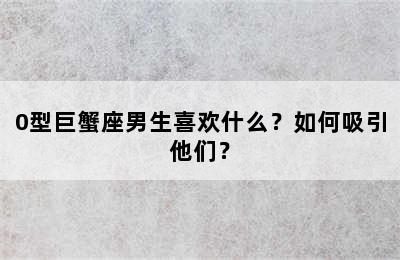 0型巨蟹座男生喜欢什么？如何吸引他们？