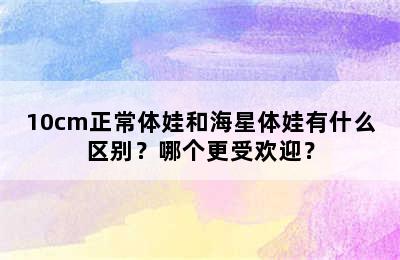 10cm正常体娃和海星体娃有什么区别？哪个更受欢迎？