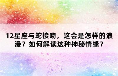 12星座与蛇接吻，这会是怎样的浪漫？如何解读这种神秘情缘？