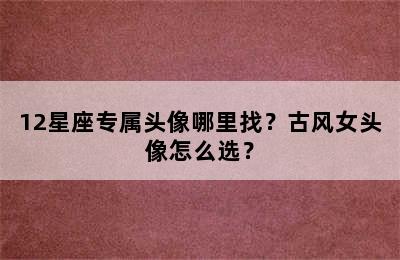 12星座专属头像哪里找？古风女头像怎么选？