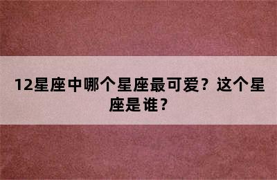 12星座中哪个星座最可爱？这个星座是谁？