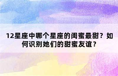 12星座中哪个星座的闺蜜最甜？如何识别她们的甜蜜友谊？