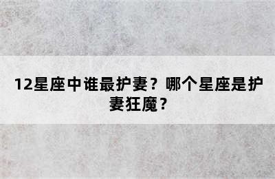 12星座中谁最护妻？哪个星座是护妻狂魔？