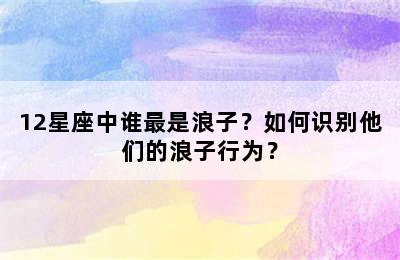 12星座中谁最是浪子？如何识别他们的浪子行为？