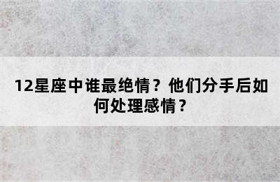 12星座中谁最绝情？他们分手后如何处理感情？