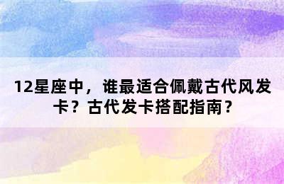 12星座中，谁最适合佩戴古代风发卡？古代发卡搭配指南？