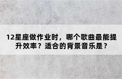 12星座做作业时，哪个歌曲最能提升效率？适合的背景音乐是？
