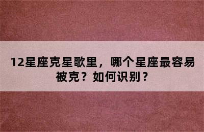 12星座克星歌里，哪个星座最容易被克？如何识别？