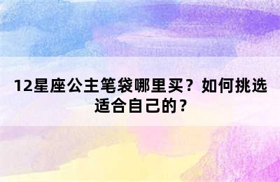 12星座公主笔袋哪里买？如何挑选适合自己的？