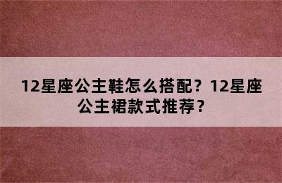 12星座公主鞋怎么搭配？12星座公主裙款式推荐？