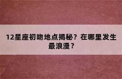 12星座初吻地点揭秘？在哪里发生最浪漫？