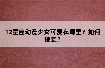 12星座动漫少女可爱在哪里？如何挑选？