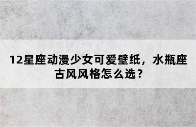 12星座动漫少女可爱壁纸，水瓶座古风风格怎么选？