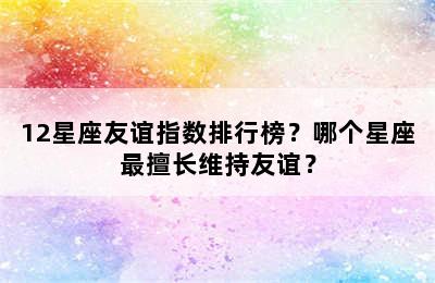 12星座友谊指数排行榜？哪个星座最擅长维持友谊？