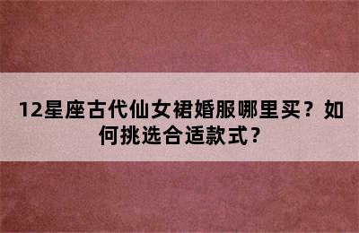 12星座古代仙女裙婚服哪里买？如何挑选合适款式？