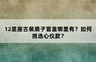 12星座古装扇子盲盒哪里有？如何挑选心仪款？