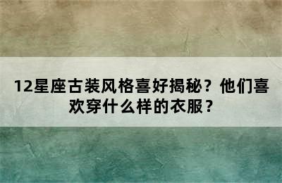 12星座古装风格喜好揭秘？他们喜欢穿什么样的衣服？
