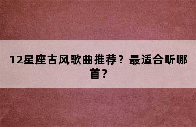 12星座古风歌曲推荐？最适合听哪首？