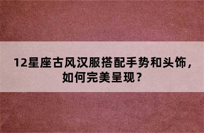 12星座古风汉服搭配手势和头饰，如何完美呈现？