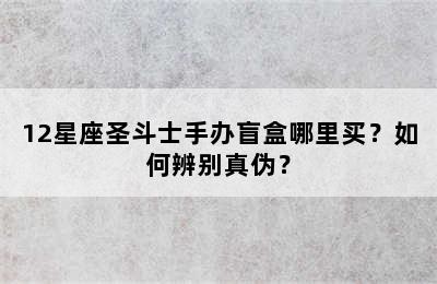 12星座圣斗士手办盲盒哪里买？如何辨别真伪？