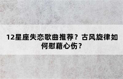 12星座失恋歌曲推荐？古风旋律如何慰藉心伤？