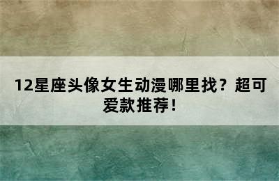 12星座头像女生动漫哪里找？超可爱款推荐！