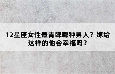 12星座女性最青睐哪种男人？嫁给这样的他会幸福吗？