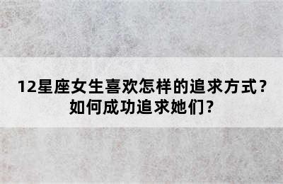 12星座女生喜欢怎样的追求方式？如何成功追求她们？