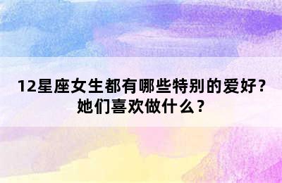 12星座女生都有哪些特别的爱好？她们喜欢做什么？