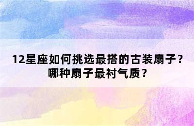 12星座如何挑选最搭的古装扇子？哪种扇子最衬气质？