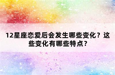 12星座恋爱后会发生哪些变化？这些变化有哪些特点？