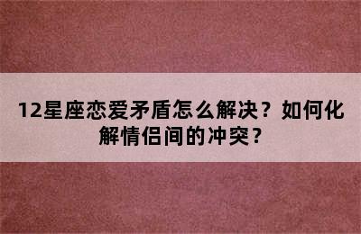 12星座恋爱矛盾怎么解决？如何化解情侣间的冲突？