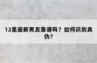 12星座新男友靠谱吗？如何识别真伪？