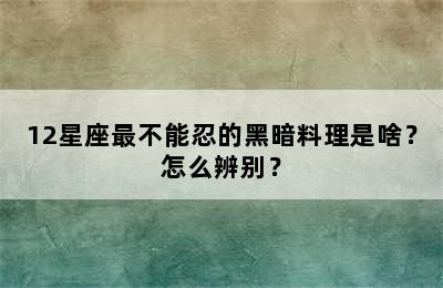 12星座最不能忍的黑暗料理是啥？怎么辨别？