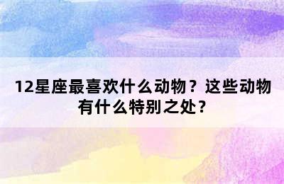 12星座最喜欢什么动物？这些动物有什么特别之处？