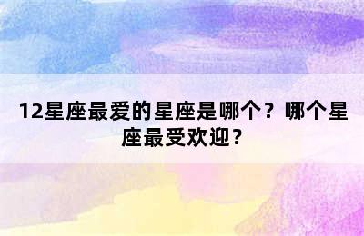 12星座最爱的星座是哪个？哪个星座最受欢迎？