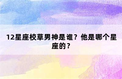 12星座校草男神是谁？他是哪个星座的？