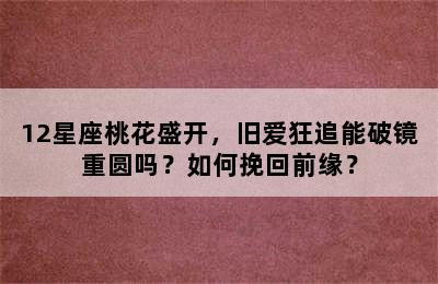 12星座桃花盛开，旧爱狂追能破镜重圆吗？如何挽回前缘？
