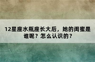 12星座水瓶座长大后，她的闺蜜是谁呢？怎么认识的？