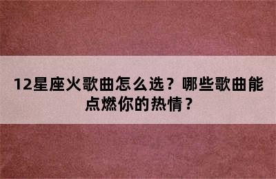 12星座火歌曲怎么选？哪些歌曲能点燃你的热情？
