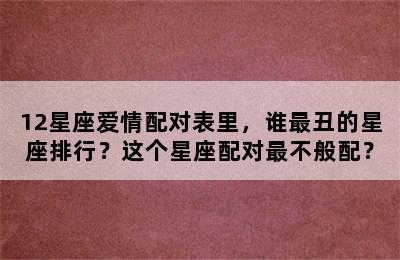 12星座爱情配对表里，谁最丑的星座排行？这个星座配对最不般配？