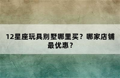 12星座玩具别墅哪里买？哪家店铺最优惠？