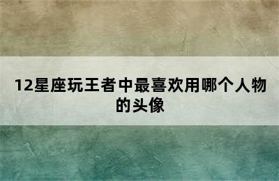 12星座玩王者中最喜欢用哪个人物的头像