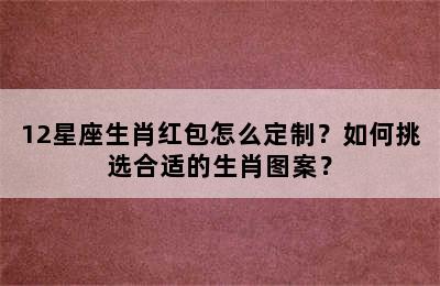 12星座生肖红包怎么定制？如何挑选合适的生肖图案？