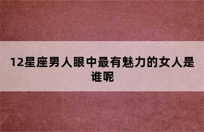 12星座男人眼中最有魅力的女人是谁呢