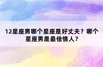 12星座男哪个星座是好丈夫？哪个星座男是最佳情人？