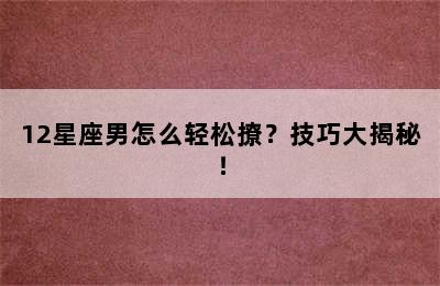 12星座男怎么轻松撩？技巧大揭秘！