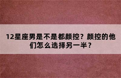 12星座男是不是都颜控？颜控的他们怎么选择另一半？